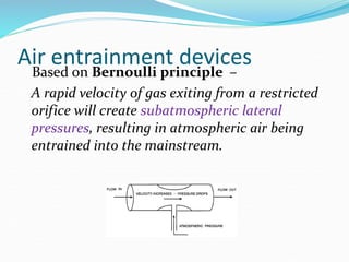 Air entrainment devices
Based on Bernoulli principle –
A rapid velocity of gas exiting from a restricted
orifice will create subatmospheric lateral
pressures, resulting in atmospheric air being
entrained into the mainstream.
 