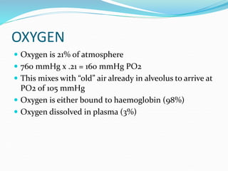 OXYGEN
 Oxygen is 21% of atmosphere
 760 mmHg x .21 = 160 mmHg PO2
 This mixes with “old” air already in alveolus to arrive at
PO2 of 105 mmHg
 Oxygen is either bound to haemoglobin (98%)
 Oxygen dissolved in plasma (3%)
 