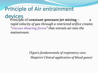 Principle of Air entrainment
devices
Principle of constant-pressure jet mixing – a
rapid velocity of gas through a restricted orifice creates
“viscous shearing forces” that entrain air into the
mainstream.
(Egan’s fundamentals of respiratory care;
Shapiro’s Clinical application of blood gases)
 