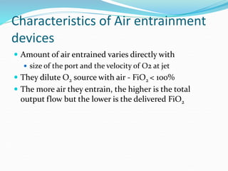 Characteristics of Air entrainment
devices
 Amount of air entrained varies directly with
 size of the port and the velocity of O2 at jet
 They dilute O2 source with air - FiO2 < 100%
 The more air they entrain, the higher is the total
output flow but the lower is the delivered FiO2
 