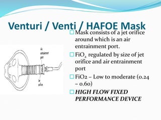 Venturi / Venti / HAFOE Mask
Mask consists of a jet orifice
around which is an air
entrainment port.
FiO2 regulated by size of jet
orifice and air entrainment
port
FiO2 – Low to moderate (0.24
– 0.60)
HIGH FLOW FIXED
PERFORMANCE DEVICE
 
