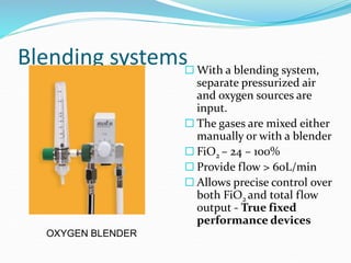 Blending systems With a blending system,
separate pressurized air
and oxygen sources are
input.
 The gases are mixed either
manually or with a blender
 FiO2 – 24 – 100%
 Provide flow > 60L/min
 Allows precise control over
both FiO2 and total flow
output - True fixed
performance devices
OXYGEN BLENDER
 