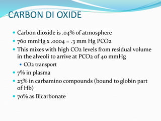 CARBON DI OXIDE
 Carbon dioxide is .04% of atmosphere
 760 mmHg x .0004 = .3 mm Hg PCO2
 This mixes with high CO2 levels from residual volume
in the alveoli to arrive at PCO2 of 40 mmHg
 CO2 transport
 7% in plasma
 23% in carbamino compounds (bound to globin part
of Hb)
 70% as Bicarbonate
 
