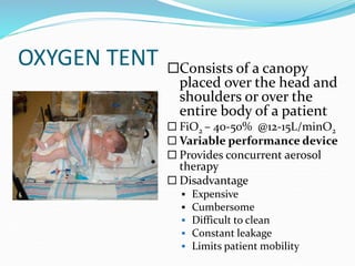 OXYGEN TENT Consists of a canopy
placed over the head and
shoulders or over the
entire body of a patient
 FiO2 – 40-50% @12-15L/minO2
 Variable performance device
 Provides concurrent aerosol
therapy
 Disadvantage
 Expensive
 Cumbersome
 Difficult to clean
 Constant leakage
 Limits patient mobility
 