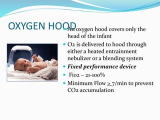OXYGEN HOOD
 An oxygen hood covers only the
head of the infant
 O2 is delivered to hood through
either a heated entrainment
nebulizer or a blending system
 Fixed performance device
 Fio2 – 21-100%
 Minimum Flow > 7/min to prevent
CO2 accumulation
 