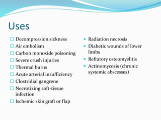  Decompression sickness
 Air embolism
 Carbon monoxide poisoning
 Severe crush injuries
 Thermal burns
 Acute arterial insufficiency
 Clostridial gangrene
 Necrotizing soft-tissue
infection
 Ischemic skin graft or flap
 Radiation necrosis
 Diabetic wounds of lower
limbs
 Refratory osteomyelitis
 Actinomycosis (chronic
systemic abscesses)
Uses
 