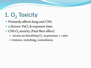 1. O2 Toxicity
 Primarily affects lung and CNS.
 2 factors: PaO2 & exposure time
 CNS O2 toxicity (Paul Bert effect)
 occurs on breathing O2 at pressure > 1 atm
 tremors, twitching, convulsions
 