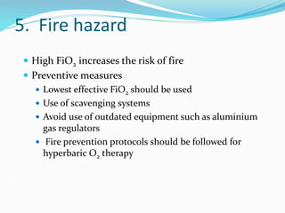 5. Fire hazard
 High FiO2 increases the risk of fire
 Preventive measures
 Lowest effective FiO2 should be used
 Use of scavenging systems
 Avoid use of outdated equipment such as aluminium
gas regulators
 Fire prevention protocols should be followed for
hyperbaric O2 therapy
 