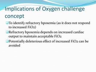 Implications of Oxygen challenge
concept
To identify refractory hpoxemia (as it does not respond
to increased FiO2)
Refractory hpoxemia depends on increased cardiac
output to maintain acceptable FiO2
Potentially deleterious effect of increased FiO2 can be
avoided
 