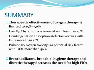 SUMMARY
Therapeutic effectiveness of oxygen therapy is
limited to 25% - 50%
• Low V/Q hypoxemia is reversed with less than 50%
• Denitrogenation absorption atelectasis occurs with
FiO2 more than 50%
• Pulmonary oxygen toxicity is a potential risk factor
with FiO2 more than 50%
Bronchodilators, bronchial hygiene therapy and
diuretic therapy decreases the need for high FiO2
 
