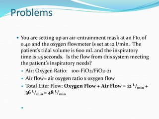 Problems
 You are setting up an air-entrainment mask at an FIO2 of
0.40 and the oxygen flowmeter is set at 12 l/min. The
patient’s tidal volume is 600 mL and the inspiratory
time is 1.5 seconds. Is the flow from this system meeting
the patient’s inspiratory needs?
 Air: Oxygen Ratio: 100-FiO2/FiO2-21
 Air flow= air oxygen ratio x oxygen flow
 Total Liter Flow: Oxygen Flow + Air Flow = 12 L/min +
36 L/min = 48 L/min

 