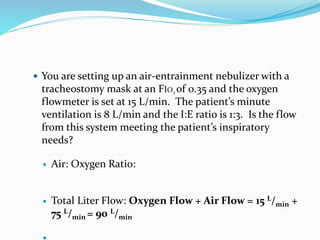  You are setting up an air-entrainment nebulizer with a
tracheostomy mask at an FIO2 of 0.35 and the oxygen
flowmeter is set at 15 L/min. The patient’s minute
ventilation is 8 L/min and the I:E ratio is 1:3. Is the flow
from this system meeting the patient’s inspiratory
needs?
 Air: Oxygen Ratio:
 Total Liter Flow: Oxygen Flow + Air Flow = 15 L/min +
75 L/min = 90 L/min
 