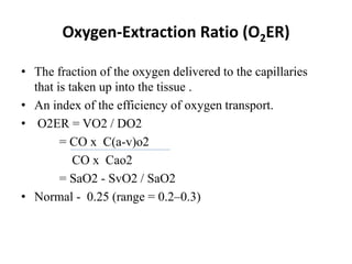 • The fraction of the oxygen delivered to the capillaries
that is taken up into the tissue .
• An index of the efficiency of oxygen transport.
• O2ER = VO2 / DO2
= CO x C(a-v)o2
CO x Cao2
= SaO2 - SvO2 / SaO2
• Normal - 0.25 (range = 0.2–0.3)
Oxygen-Extraction Ratio (O2ER)
 