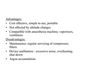 Advantages:
• Cost effective, simple to use, portable
• Not affected by altitude changes
• Compatible with anaesthesia machine, vaporisers,
ventilators
Disadvantages:
• Maintanence: regular servicing of compressor,
filters
• Device malfuntion : excessive noise, overheating,
shut down
• Argon accumulation
 