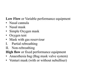 Low Flow or Variable performance equipment
• Nasal cannula
• Nasal mask
• Simple Oxygen mask
• Oxygen tent
• Mask with gas reserviour
I. Partial rebreathing
II. Non-rebreathing
High flow or fixed performance equipment
• Anaesthesia bag (Bag mask valve system)
• Venturi mask (with or without nebulliser)
 