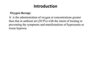 Introduction
Oxygen therapy
It is the administration of oxygen at concentrations greater
than that in ambient air (20.9%) with the intent of treating or
preventing the symptoms and manifestations of hypoxemia or
tissue hypoxia.
 