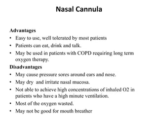 Nasal Cannula
Advantages
• Easy to use, well tolerated by most patients
• Patients can eat, drink and talk.
• May be used in patients with COPD requiring long term
oxygen therapy.
Disadvantages
• May cause pressure sores around ears and nose.
• May dry and irritate nasal mucosa.
• Not able to achieve high concentrations of inhaled O2 in
patients who have a high minute ventilation.
• Most of the oxygen wasted.
• May not be good for mouth breather
 