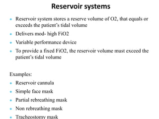 Reservoir systems
● Reservoir system stores a reserve volume of O2, that equals or
exceeds the patient’s tidal volume
● Delivers mod- high FiO2
● Variable performance device
● To provide a fixed FiO2, the reservoir volume must exceed the
patient’s tidal volume
Examples:
● Reservoir cannula
● Simple face mask
● Partial rebreathing mask
● Non rebreathing mask
● Tracheostomy mask
 
