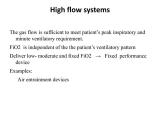 High flow systems
The gas flow is sufficient to meet patient’s peak inspiratory and
minute ventilatory requirement.
FiO2 is independent of the the patient’s ventilatory pattern
Deliver low- moderate and fixed FiO2 → Fixed performance
device
Examples:
Air entrainment devices
 