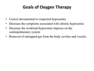 Goals of Oxygen Therapy
• Correct documented or suspected hypoxemia
• Decrease the symptoms associated with chronic hypoxemia
• Decrease the workload hypoxemia imposes on the
cardiopulmonary system
• Removal of entrapped gas from the body cavities and vessels.
 