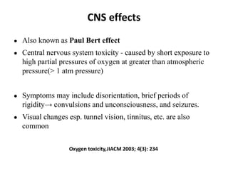 CNS effects
● Also known as Paul Bert effect
● Central nervous system toxicity - caused by short exposure to
high partial pressures of oxygen at greater than atmospheric
pressure(> 1 atm pressure)
● Symptoms may include disorientation, brief periods of
rigidity→ convulsions and unconsciousness, and seizures.
● Visual changes esp. tunnel vision, tinnitus, etc. are also
common
Oxygen toxicity,JIACM 2003; 4(3): 234
 