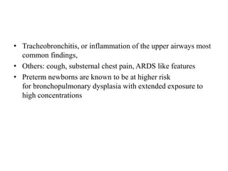 • Tracheobronchitis, or inflammation of the upper airways most
common findings,
• Others: cough, substernal chest pain, ARDS like features
• Preterm newborns are known to be at higher risk
for bronchopulmonary dysplasia with extended exposure to
high concentrations
 