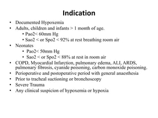 Indication
• Documented Hypoxemia
• Adults, children and infants > 1 month of age.
• Pao2< 60mm Hg
• Sao2 < or Spo2 < 92% at rest breathing room air
• Neonates
• Pao2< 50mm Hg
• Sao2 < or Spo2 < 88% at rest in room air
• COPD, Myocardial Infarction, pulmonary edema, ALI, ARDS,
pulmonary fibrosis, cyanide poisoning, carbon monoxide poisoning.
• Perioperative and postoperative period with general anaesthesia
• Prior to tracheal suctioning or bronchoscopy
• Severe Trauma
• Any clinical suspicion of hypoxemia or hypoxia
 