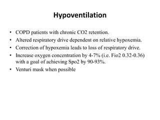 Hypoventilation
• COPD patients with chronic CO2 retention.
• Altered respiratory drive dependent on relative hypoxemia.
• Correction of hypoxemia leads to loss of respiratory drive.
• Increase oxygen concentration by 4-7% (i.e. Fio2 0.32-0.36)
with a goal of achieving Spo2 by 90-93%.
• Venturi mask when possible
 