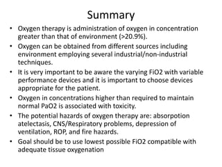 Summary
• Oxygen therapy is administration of oxygen in concentration
greater than that of environment (>20.9%).
• Oxygen can be obtained from different sources including
environment employing several industrial/non-industrial
techniques.
• It is very important to be aware the varying FiO2 with variable
performance devices and it is important to choose devices
appropriate for the patient.
• Oxygen in concentrations higher than required to maintain
normal PaO2 is associated with toxicity.
• The potential hazards of oxygen therapy are: absorpotion
atelectasis, CNS/Respiratory problems, depression of
ventilation, ROP, and fire hazards.
• Goal should be to use lowest possible FiO2 compatible with
adequate tissue oxygenation
 