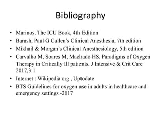 Bibliography
• Marinos, The ICU Book, 4th Edition
• Barash, Paul G Cullen’s Clinical Anesthesia, 7th edition
• Mikhail & Morgan’s Clinical Anesthesiology, 5th edition
• Carvalho M, Soares M, Machado HS. Paradigms of Oxygen
Therapy in Critically Ill patients. J Intensive & Crit Care
2017,3:1
• Internet : Wikipedia.org , Uptodate
• BTS Guidelines for oxygen use in adults in healthcare and
emergency settings -2017
 