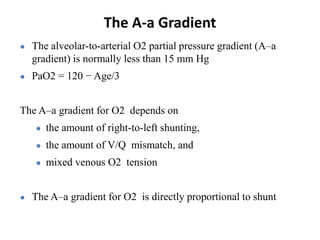 The A-a Gradient
● The alveolar-to-arterial O2 partial pressure gradient (A–a
gradient) is normally less than 15 mm Hg
● PaO2 = 120 − Age/3
The A–a gradient for O2 depends on
● the amount of right-to-left shunting,
● the amount of V/Q mismatch, and
● mixed venous O2 tension
● The A–a gradient for O2 is directly proportional to shunt
 
