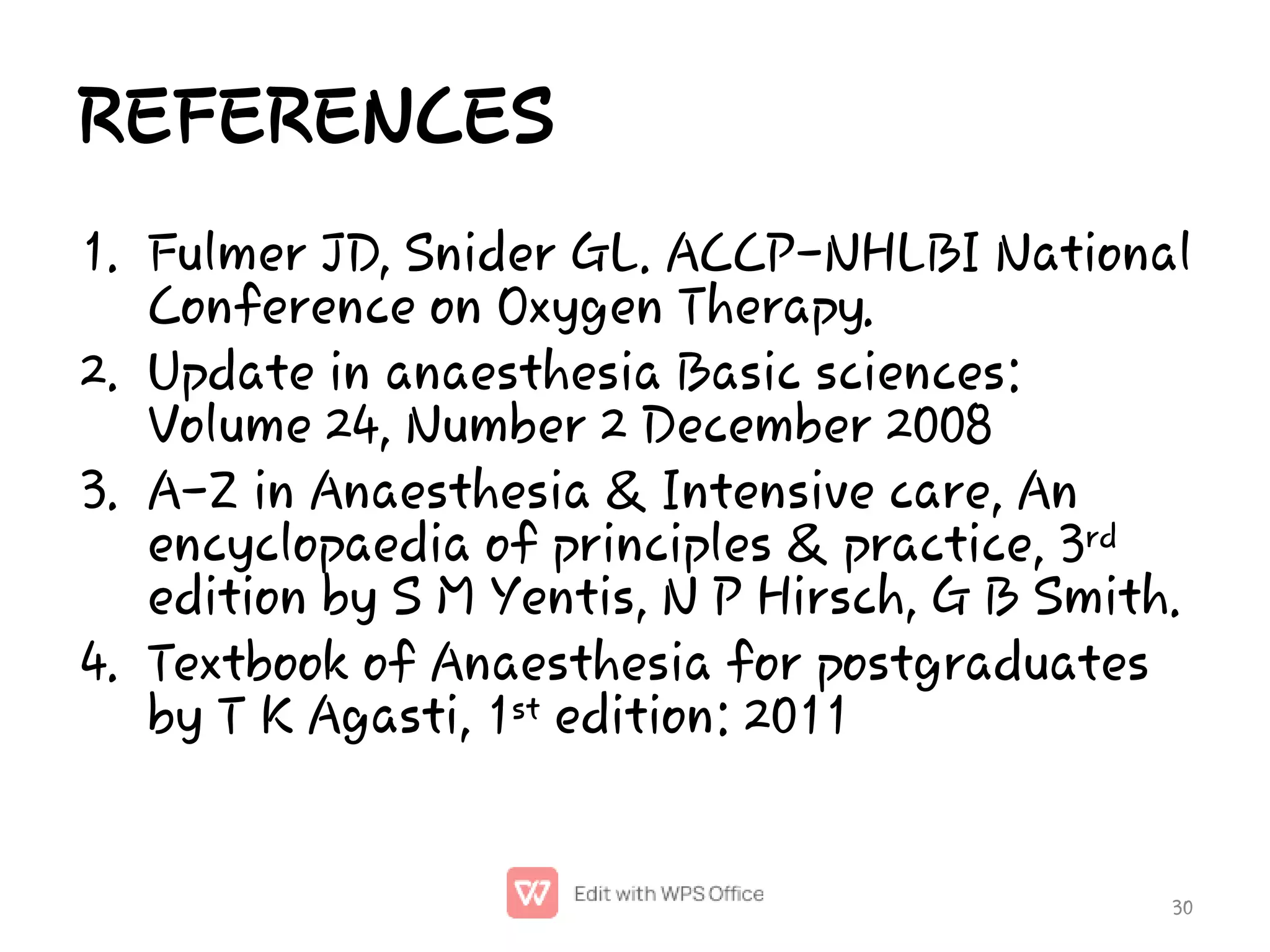 REFERENCES
1.
2.
3.
4.
Fulmer JD, Snider GL. ACCP-NHLBI National
Conference on Oxygen Therapy.
Update in anaesthesia Basic sciences:
Volume 24, Number 2 December 2008
A-Z in Anaesthesia & Intensive care, An
encyclopaedia of principles & practice, 3rd
edition by S M Yentis, N P Hirsch, G B Smith.
Textbook of Anaesthesia for postgraduates
by T K Agasti, 1st edition: 2011
30
 