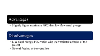 Advantages
• Slightly higher maximum FiO2 than low flow nasal prongs
Disadvantages
• Like nasal prongs, Fio2 varies with the ventilator demand of the
patient
• No oral feeding or conversation
 