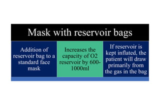Mask with reservoir bags
Addition of
reservoir bag to a
standard face
mask
Increases the
capacity of O2
reservoir by 600-
1000ml
If reservoir is
kept inflated, the
patient will draw
primarily from
the gas in the bag
 