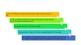 End of O2 inlet port is narrowed that creates a high velocity stream of
gas
Creates a shearing force(viscous drag) which pulls room air into the
device through air entrainment ports
The greater the flow of O2 into the mask
The greater the volume of air that is entrained-keeps FiO2 constant
The final flow created by the device in excess of 60L/min. FiO2 can
be varied by changing the size of air entrainment port on the device
 