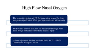 High Flow Nasal Oxygen
The newest technique of O2 delivery using heated (to body
temperature)and humidified gas(Supersaturated with water)
O2 flow rate up to 40-60 L/min can be delivered through wide
nasal prongs without discomfort and mucosal injury
Allows adjustment for flow rate 1-40L/min, FiO2 21-100%
Temperature 37 degree Celsius
 