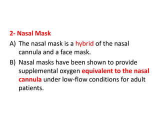 2- Nasal Mask
A) The nasal mask is a hybrid of the nasal
cannula and a face mask.
B) Nasal masks have been shown to provide
supplemental oxygen equivalent to the nasal
cannula under low-flow conditions for adult
patients.
 