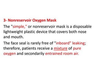 3- Nonreservoir Oxygen Mask
The "simple," or nonreservoir mask is a disposable
lightweight plastic device that covers both nose
and mouth.
The face seal is rarely free of "inboard" leaking;
therefore, patients receive a mixture of pure
oxygen and secondarily entrained room air.
 