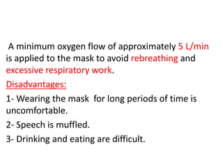 A minimum oxygen flow of approximately 5 L/min
is applied to the mask to avoid rebreathing and
excessive respiratory work.
Disadvantages:
1- Wearing the mask for long periods of time is
uncomfortable.
2- Speech is muffled.
3- Drinking and eating are difficult.
 