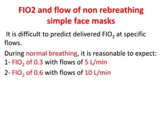 FIO2 and flow of non rebreathing
simple face masks
It is difficult to predict delivered FIO2 at specific
flows.
During normal breathing, it is reasonable to expect:
1- FIO2 of 0.3 with flows of 5 L/min
2- FIO2 of 0.6 with flows of 10 L/min
 
