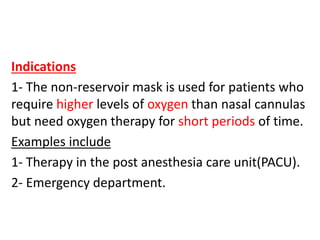 Indications
1- The non-reservoir mask is used for patients who
require higher levels of oxygen than nasal cannulas
but need oxygen therapy for short periods of time.
Examples include
1- Therapy in the post anesthesia care unit(PACU).
2- Emergency department.
 