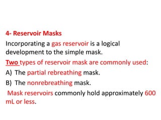 4- Reservoir Masks
Incorporating a gas reservoir is a logical
development to the simple mask.
Two types of reservoir mask are commonly used:
A) The partial rebreathing mask.
B) The nonrebreathing mask.
Mask reservoirs commonly hold approximately 600
mL or less.
 