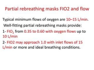 Partial rebreathing masks FIO2 and flow
Typical minimum flows of oxygen are 10–15 L/min.
Well-fitting partial rebreathing masks provide:
1- FIO2 from 0.35 to 0.60 with oxygen flows up to
10 L/min
2- FIO2 may approach 1.0 with inlet flows of 15
L/min or more and ideal breathing conditions.
 