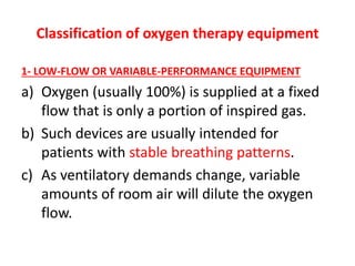 Classification of oxygen therapy equipment
1- LOW-FLOW OR VARIABLE-PERFORMANCE EQUIPMENT
a) Oxygen (usually 100%) is supplied at a fixed
flow that is only a portion of inspired gas.
b) Such devices are usually intended for
patients with stable breathing patterns.
c) As ventilatory demands change, variable
amounts of room air will dilute the oxygen
flow.
 