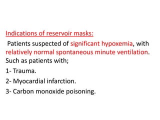 Indications of reservoir masks:
Patients suspected of significant hypoxemia, with
relatively normal spontaneous minute ventilation.
Such as patients with;
1- Trauma.
2- Myocardial infarction.
3- Carbon monoxide poisoning.
 