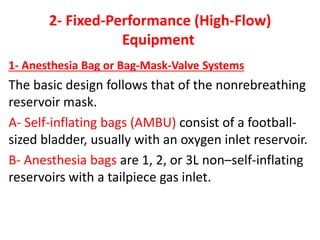 2- Fixed-Performance (High-Flow)
Equipment
1- Anesthesia Bag or Bag-Mask-Valve Systems
The basic design follows that of the nonrebreathing
reservoir mask.
A- Self-inflating bags (AMBU) consist of a football-
sized bladder, usually with an oxygen inlet reservoir.
B- Anesthesia bags are 1, 2, or 3L non–self-inflating
reservoirs with a tailpiece gas inlet.
 