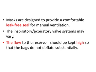 • Masks are designed to provide a comfortable
leak-free seal for manual ventilation.
• The inspiratory/expiratory valve systems may
vary.
• The flow to the reservoir should be kept high so
that the bags do not deflate substantially.
 