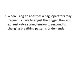 • When using an anesthesia bag, operators may
frequently have to adjust the oxygen flow and
exhaust valve spring tension to respond to
changing breathing patterns or demands
 