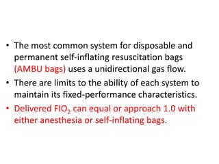 • The most common system for disposable and
permanent self-inflating resuscitation bags
(AMBU bags) uses a unidirectional gas flow.
• There are limits to the ability of each system to
maintain its fixed-performance characteristics.
• Delivered FIO2 can equal or approach 1.0 with
either anesthesia or self-inflating bags.
 