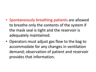 • Spontaneously breathing patients are allowed
to breathe only the contents of the system if
the mask seal is tight and the reservoir is
adequately maintained.
• Operators must adjust gas flow to the bag to
accommodate for any changes in ventilation
demand; observation of patient and reservoir
provides that information.
 